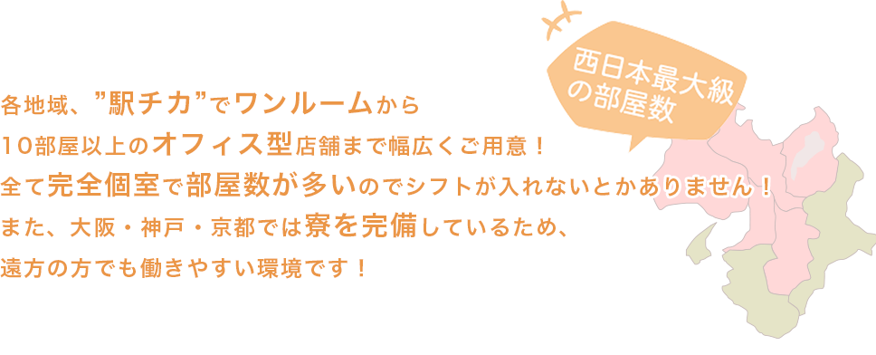 各地域、”駅チカ”で１０部屋ほどご用意！部屋数が多いのでシフトが入れないとかありません！また、大阪・神戸・京都では寮を完備しているため、遠方の方でも働きやすい環境です！