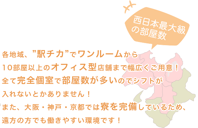 各地域、”駅チカ”で１０部屋ほどご用意！部屋数が多いのでシフトが入れないとかありません！また、大阪・神戸・京都では寮を完備しているため、遠方の方でも働きやすい環境です！