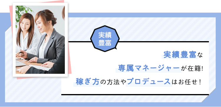 【実績豊富】実績豊富な専属マネージャーが在籍！稼ぎ方やプロデュースはお任せ！