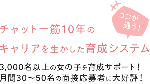 チャット一筋10年のキャリアを生かした育成システム-3,000名以上の女の子を育成サポート！月間30～50名の面接応募者に大好評！-