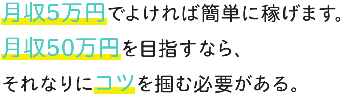 月収5万円でよければ簡単に稼げます。月収50万円を目指すなら、それなりにコツを掴む必要がある。