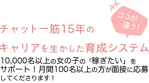 チャット一筋10年のキャリアを生かした育成システム-3,000名以上の女の子を育成サポート！月間30～50名の面接応募者に大好評！-